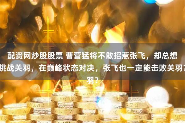 配资网炒股股票 曹营猛将不敢招惹张飞，却总想挑战关羽，在巅峰状态对决，张飞也一定能击败关羽？