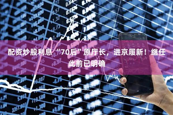 配资炒股利息 “70后”原厅长，进京履新！继任此前已明确