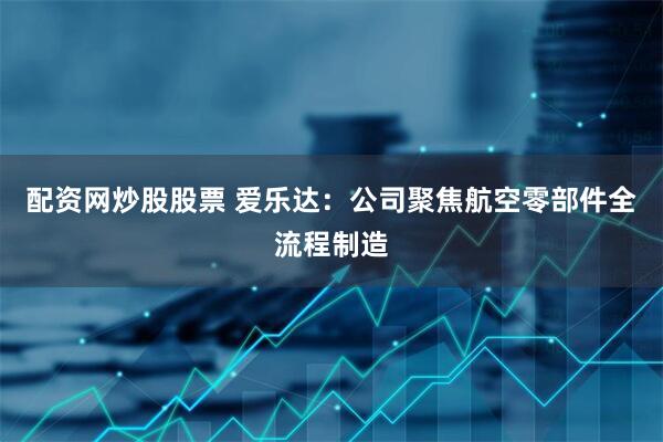 配资网炒股股票 爱乐达：公司聚焦航空零部件全流程制造