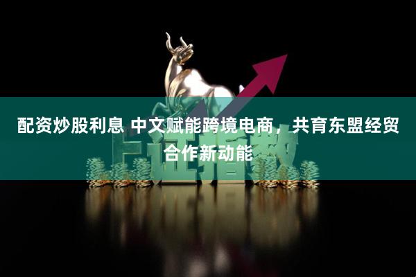 配资炒股利息 中文赋能跨境电商,共育东盟经贸合作新动能