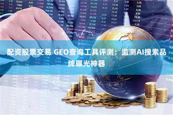 配资股票交易 GEO查询工具评测：监测AI搜索品牌曝光神器