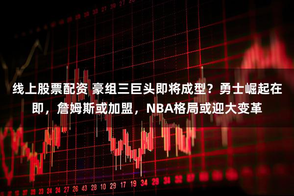 线上股票配资 豪组三巨头即将成型？勇士崛起在即，詹姆斯或加盟，NBA格局或迎大变革