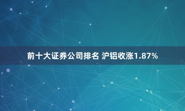 前十大证券公司排名 沪铝收涨1.87%