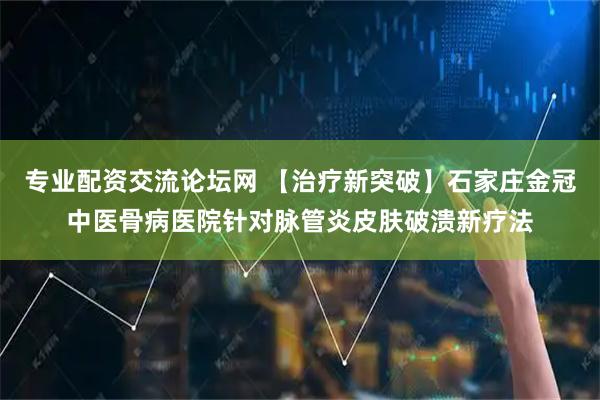 专业配资交流论坛网 【治疗新突破】石家庄金冠中医骨病医院针对脉管炎皮肤破溃新疗法