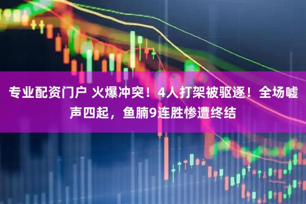 专业配资门户 火爆冲突！4人打架被驱逐！全场嘘声四起，鱼腩9连胜惨遭终结