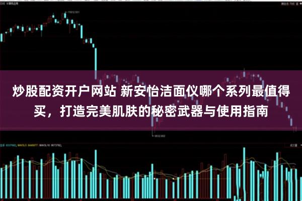 炒股配资开户网站 新安怡洁面仪哪个系列最值得买，打造完美肌肤的秘密武器与使用指南