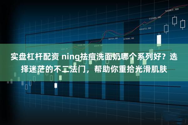 实盘杠杆配资 ning祛痘洗面奶哪个系列好？选择迷茫的不二法门，帮助你重拾光滑肌肤