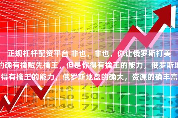 正规杠杆配资平台 非也，非也，你让俄罗斯打美国？以弱打强？战术上的确有擒贼先擒王，但是你得有擒王的能力，俄罗斯地盘的确大，资源的确丰富