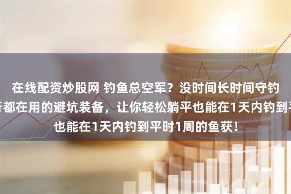 在线配资炒股网 钓鱼总空军？没时间长时间守钓？这些钓鱼内行都在用的避坑装备，让你轻松躺平也能在1天内钓到平时1周的鱼获！