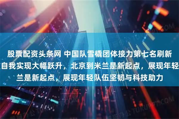 股票配资头条网 中国队雪橇团体接力第七名刷新历史最佳成绩，突破自我实现大幅跃升，北京到米兰是新起点，展现年轻队伍坚韧与科技助力