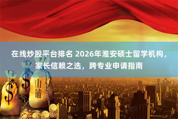在线炒股平台排名 2026年淮安硕士留学机构，家长信赖之选，跨专业申请指南