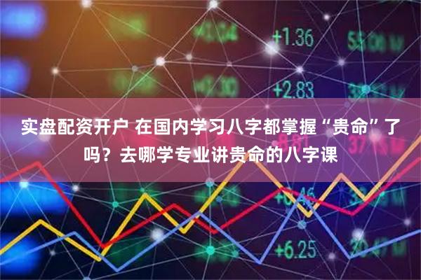 实盘配资开户 在国内学习八字都掌握“贵命”了吗？去哪学专业讲贵命的八字课