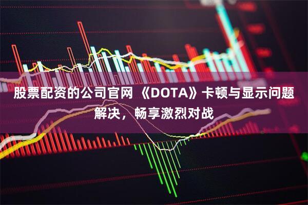 股票配资的公司官网 《DOTA》卡顿与显示问题解决,畅享激烈对战