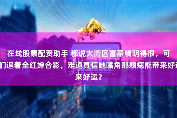 在线股票配资助手 都说大湾区富豪精明得很,可他们追着全红婵合影,难道真信她嘴角那颗痣能带来好运?