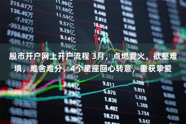 股市开户网上开户流程 3月,点燃爱火,欲壑难填,难舍难分,4个星座回心转意,重获挚爱