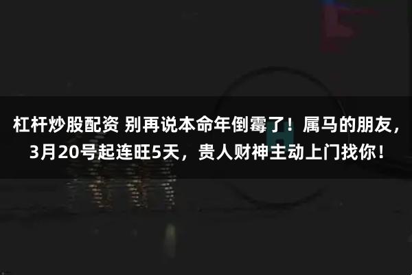杠杆炒股配资 别再说本命年倒霉了!属马的朋友,3月20号起连旺5天,贵人财神主动上门找你!