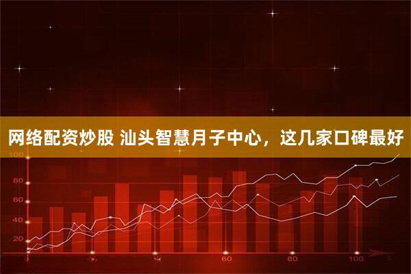 网络配资炒股 汕头智慧月子中心，这几家口碑最好