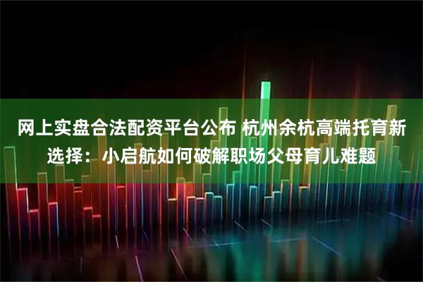 网上实盘合法配资平台公布 杭州余杭高端托育新选择：小启航如何破解职场父母育儿难题