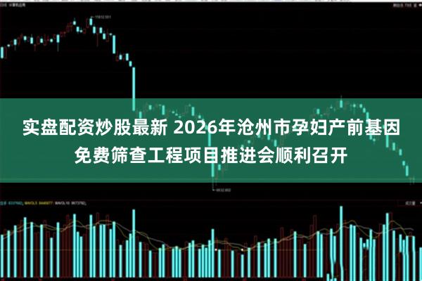 实盘配资炒股最新 2026年沧州市孕妇产前基因免费筛查工程项目推进会顺利召开