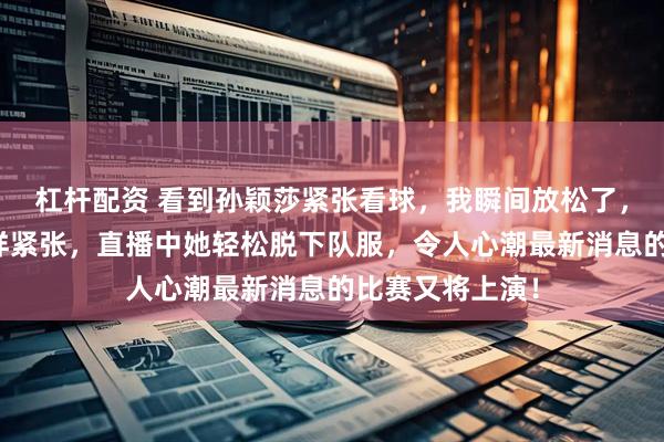 杠杆配资 看到孙颖莎紧张看球，我瞬间放松了，原来她和我一样紧张，直播中她轻松脱下队服，令人心潮最新消息的比赛又将上演！
