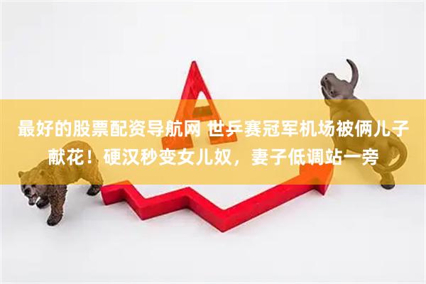 最好的股票配资导航网 世乒赛冠军机场被俩儿子献花！硬汉秒变女儿奴，妻子低调站一旁